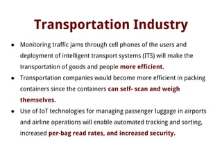 Transportation Industry
● Monitoring traffic jams through cell phones of the users and
deployment of intelligent transport systems (ITS) will make the
transportation of goods and people more efficient.
● Transportation companies would become more efficient in packing
containers since the containers can self- scan and weigh
themselves.
● Use of IoT technologies for managing passenger luggage in airports
and airline operations will enable automated tracking and sorting,
increased per-bag read rates, and increased security.
 