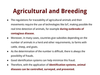 Agricultural and Breeding
● The regulations for traceability of agricultural animals and their
movements require the use of technologies like IoT, making possible the
real time detection of animals, for example during outbreaks of
contagious disease.
● Moreover, in many cases, countries give subsidies depending on the
number of animals in a herd and other requirements, to farms with
cattle, sheep, and goats.
● As the determination of the number is difficult, there is always the
possibility of frauds.
● Good identification systems can help minimize this fraud.
● Therefore, with the application of identification systems, animal
diseases can be controlled, surveyed, and prevented.
 