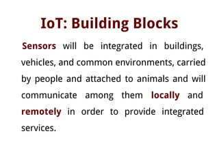 IoT: Building Blocks
Sensors will be integrated in buildings,
vehicles, and common environments, carried
by people and attached to animals and will
communicate among them locally and
remotely in order to provide integrated
services.
 