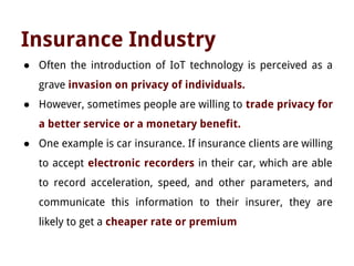Insurance Industry
● Often the introduction of IoT technology is perceived as a
grave invasion on privacy of individuals.
● However, sometimes people are willing to trade privacy for
a better service or a monetary benefit.
● One example is car insurance. If insurance clients are willing
to accept electronic recorders in their car, which are able
to record acceleration, speed, and other parameters, and
communicate this information to their insurer, they are
likely to get a cheaper rate or premium
 