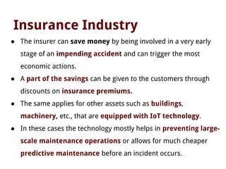 Insurance Industry
● The insurer can save money by being involved in a very early
stage of an impending accident and can trigger the most
economic actions.
● A part of the savings can be given to the customers through
discounts on insurance premiums.
● The same applies for other assets such as buildings,
machinery, etc., that are equipped with IoT technology.
● In these cases the technology mostly helps in preventing large-
scale maintenance operations or allows for much cheaper
predictive maintenance before an incident occurs.
 