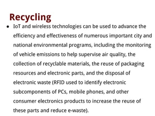 Recycling
● IoT and wireless technologies can be used to advance the
efficiency and effectiveness of numerous important city and
national environmental programs, including the monitoring
of vehicle emissions to help supervise air quality, the
collection of recyclable materials, the reuse of packaging
resources and electronic parts, and the disposal of
electronic waste (RFID used to identify electronic
subcomponents of PCs, mobile phones, and other
consumer electronics products to increase the reuse of
these parts and reduce e-waste).
 