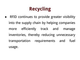 Recycling
● RFID continues to provide greater visibility
into the supply chain by helping companies
more efficiently track and manage
inventories, thereby reducing unnecessary
transportation requirements and fuel
usage.
 