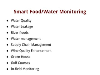 Smart Food/Water Monitoring
● Water Quality
● Water Leakage
● River floods
● Water management
● Supply Chain Management
● Wine Quality Enhancement
● Green House
● Golf Courses
● In-field Monitoring
 