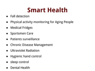 Smart Health
● Fall detection
● Physical activity monitoring for Aging People
● Medical Fridges
● Sportsmen Care
● Patients surveillance
● Chronic Disease Management
● Ultraviolet Radiation
● Hygienic hand control
● sleep control
● Dental Health
 