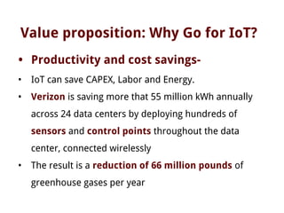 Value proposition: Why Go for IoT?
• Productivity and cost savings-
• IoT can save CAPEX, Labor and Energy.
• Verizon is saving more that 55 million kWh annually
across 24 data centers by deploying hundreds of
sensors and control points throughout the data
center, connected wirelessly
• The result is a reduction of 66 million pounds of
greenhouse gases per year
 