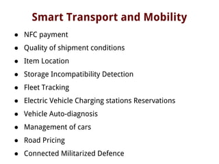 Smart Transport and Mobility
● NFC payment
● Quality of shipment conditions
● Item Location
● Storage Incompatibility Detection
● Fleet Tracking
● Electric Vehicle Charging stations Reservations
● Vehicle Auto-diagnosis
● Management of cars
● Road Pricing
● Connected Militarized Defence
 