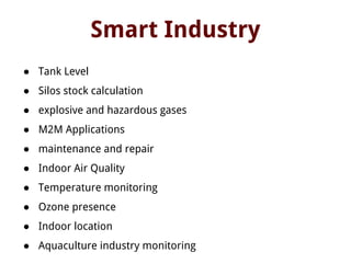 Smart Industry
● Tank Level
● Silos stock calculation
● explosive and hazardous gases
● M2M Applications
● maintenance and repair
● Indoor Air Quality
● Temperature monitoring
● Ozone presence
● Indoor location
● Aquaculture industry monitoring
 