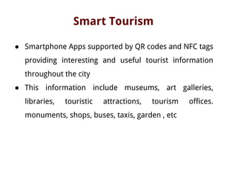 Smart Tourism
● Smartphone Apps supported by QR codes and NFC tags
providing interesting and useful tourist information
throughout the city
● This information include museums, art galleries,
libraries, touristic attractions, tourism offices.
monuments, shops, buses, taxis, garden , etc
 