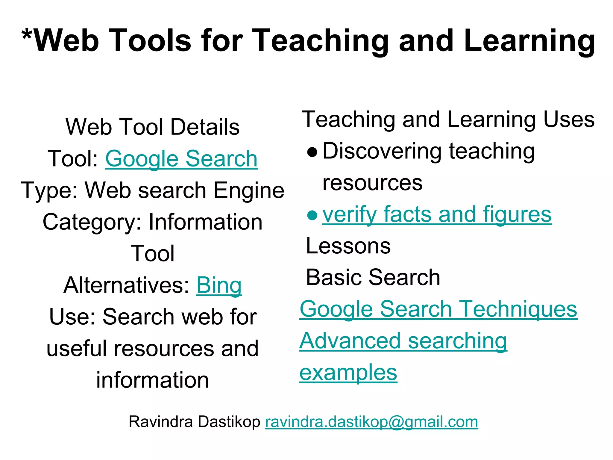 *Web Tools for Teaching and Learning
Web Tool Details
Tool: Google Search
Type: Web search Engine
Category: Information
Tool
Alternatives: Bing
Use: Search web for
useful resources and
information
Teaching and Learning Uses
●Discovering teaching
resources
●verify facts and figures
Lessons
Basic Search
Google Search Techniques
Advanced searching
examples
Ravindra Dastikop ravindra.dastikop@gmail.com
 