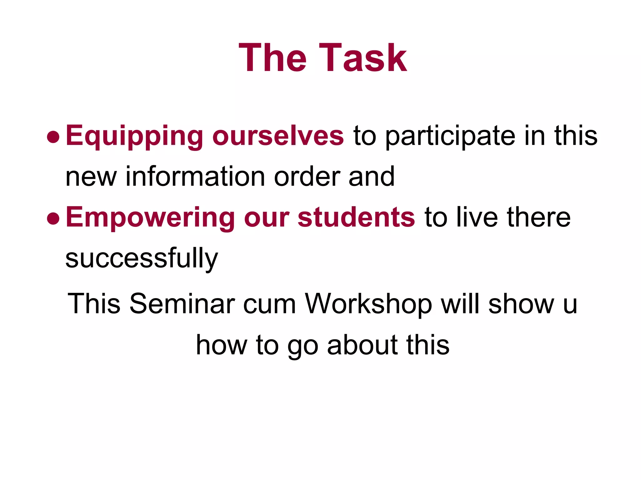 The Task
●Equipping ourselves to participate in this
new information order and
●Empowering our students to live there
successfully
This Seminar cum Workshop will show u
how to go about this
 