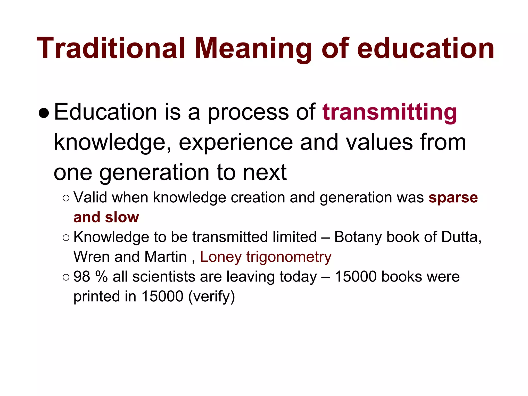 Traditional Meaning of education
●Education is a process of transmitting
knowledge, experience and values from
one generation to next
○ Valid when knowledge creation and generation was sparse
and slow
○ Knowledge to be transmitted limited – Botany book of Dutta,
Wren and Martin , Loney trigonometry
○ 98 % all scientists are leaving today – 15000 books were
printed in 15000 (verify)
 