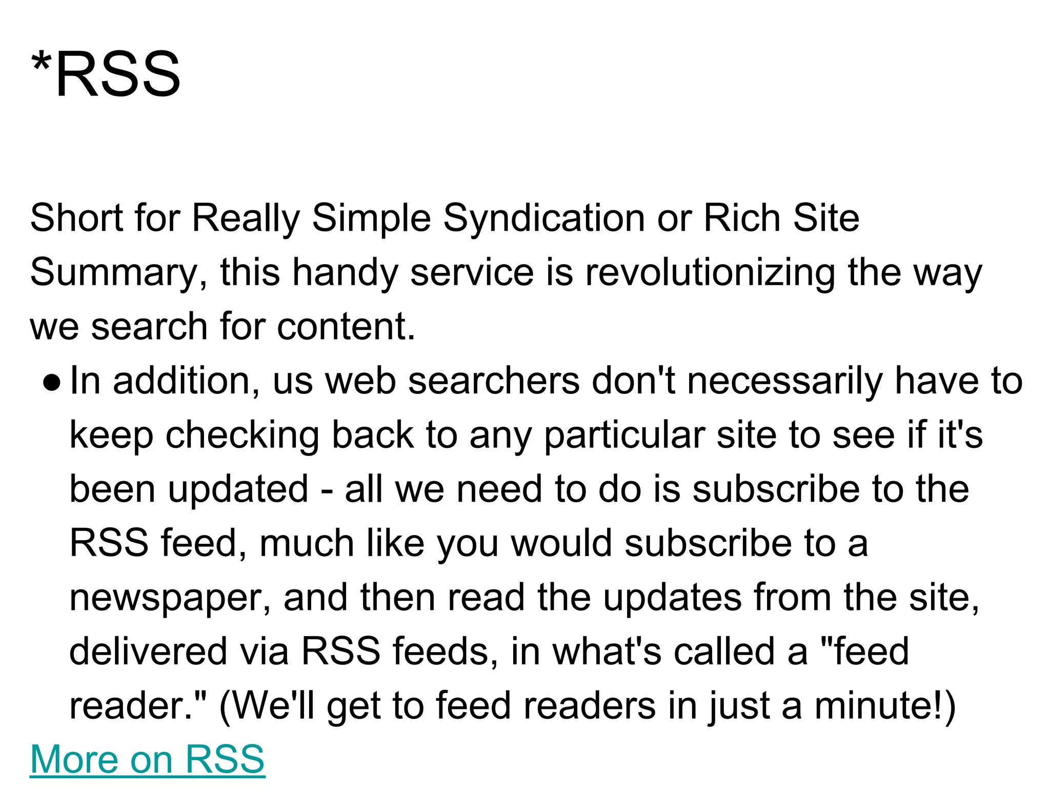 *RSS
Short for Really Simple Syndication or Rich Site
Summary, this handy service is revolutionizing the way
we search for content.
●In addition, us web searchers don't necessarily have to
keep checking back to any particular site to see if it's
been updated - all we need to do is subscribe to the
RSS feed, much like you would subscribe to a
newspaper, and then read the updates from the site,
delivered via RSS feeds, in what's called a "feed
reader." (We'll get to feed readers in just a minute!)
More on RSS
 