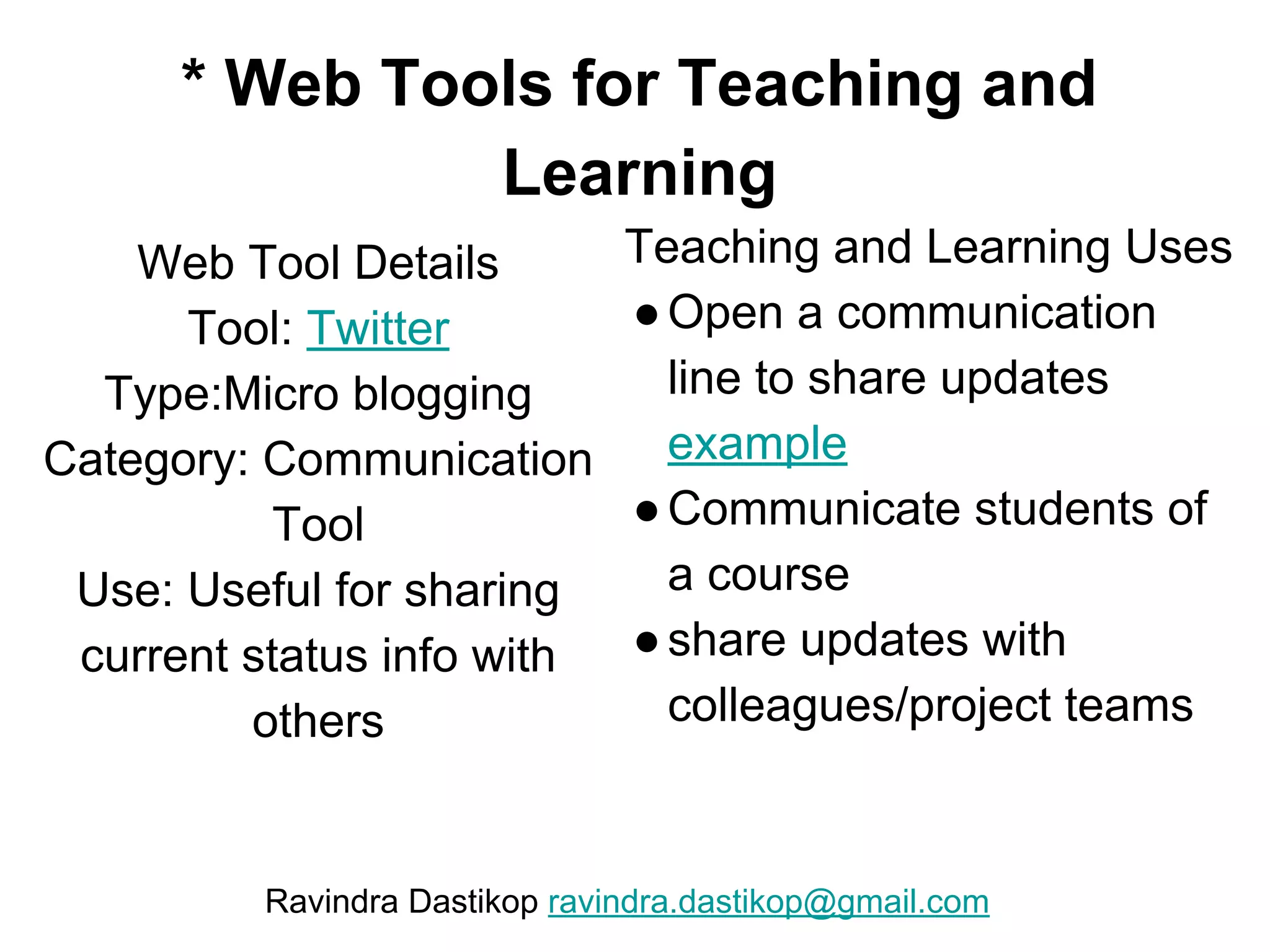 * Web Tools for Teaching and
Learning
Web Tool Details
Tool: Twitter
Type:Micro blogging
Category: Communication
Tool
Use: Useful for sharing
current status info with
others
Teaching and Learning Uses
●Open a communication
line to share updates
example
●Communicate students of
a course
●share updates with
colleagues/project teams
Ravindra Dastikop ravindra.dastikop@gmail.com
 