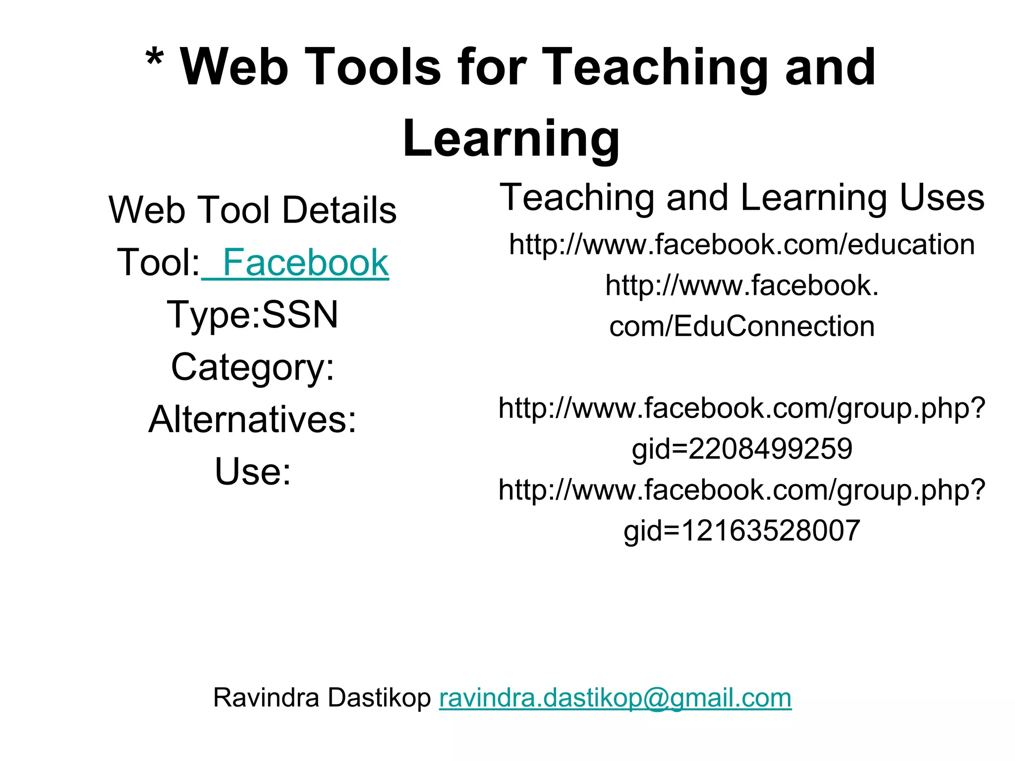* Web Tools for Teaching and
Learning
Web Tool Details
Tool: Facebook
Type:SSN
Category:
Alternatives:
Use:
Teaching and Learning Uses
http://www.facebook.com/education
http://www.facebook.
com/EduConnection
http://www.facebook.com/group.php?
gid=2208499259
http://www.facebook.com/group.php?
gid=12163528007
Ravindra Dastikop ravindra.dastikop@gmail.com
 