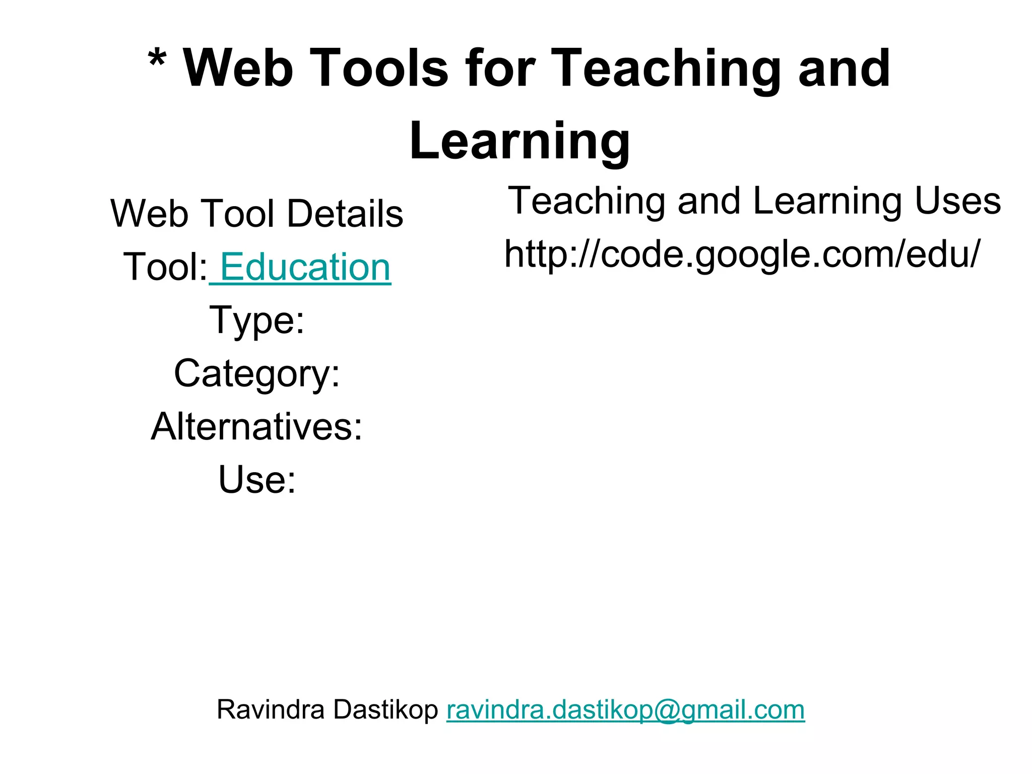 * Web Tools for Teaching and
Learning
Web Tool Details
Tool: Education
Type:
Category:
Alternatives:
Use:
Teaching and Learning Uses
http://code.google.com/edu/
Ravindra Dastikop ravindra.dastikop@gmail.com
 