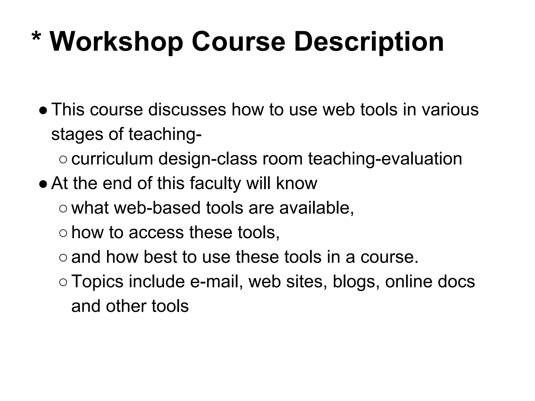 * Workshop Course Description
●This course discusses how to use web tools in various
stages of teaching-
○curriculum design-class room teaching-evaluation
●At the end of this faculty will know
○what web-based tools are available,
○how to access these tools,
○and how best to use these tools in a course.
○Topics include e-mail, web sites, blogs, online docs
and other tools
 