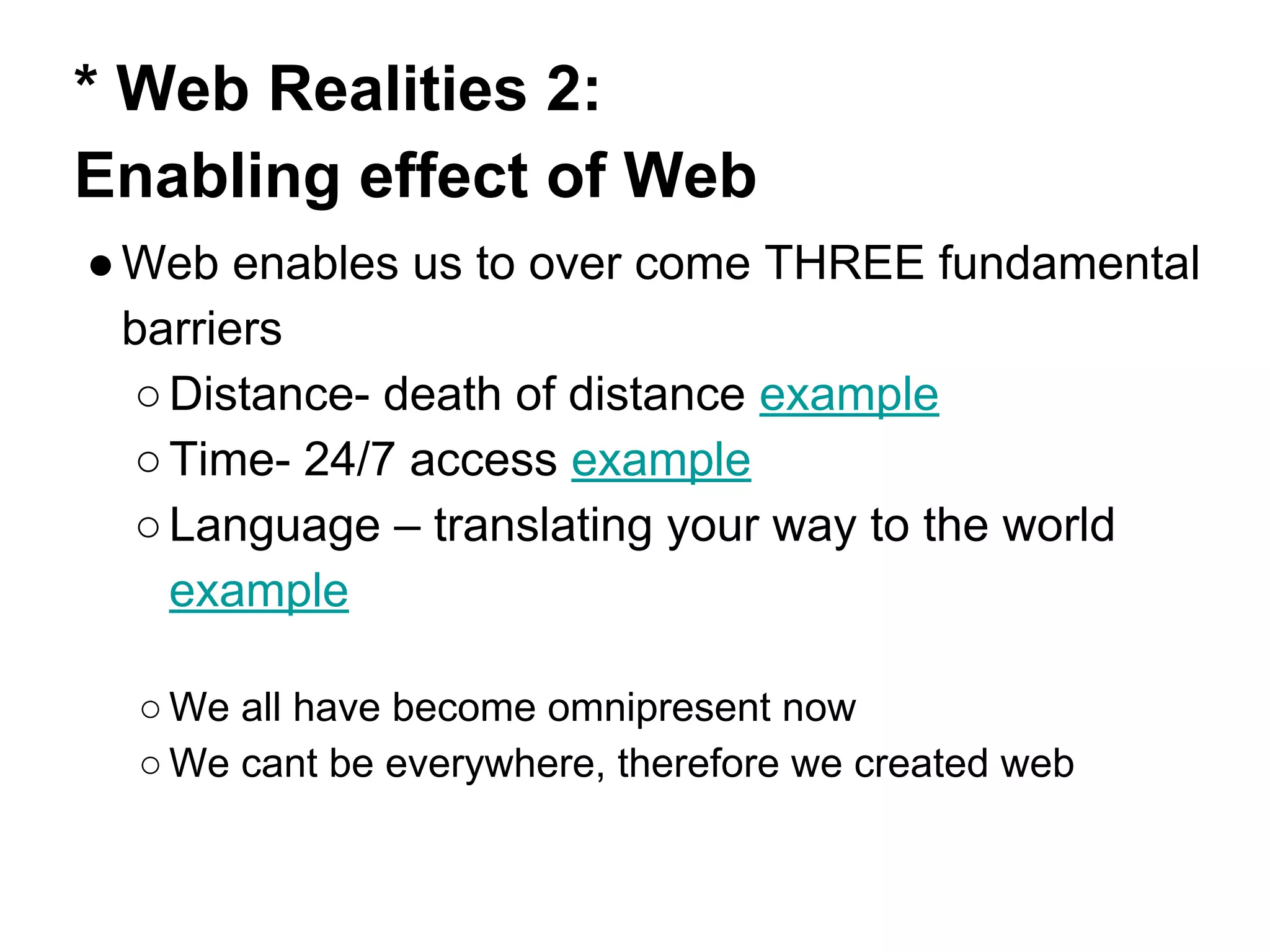 * Web Realities 2:
Enabling effect of Web
●Web enables us to over come THREE fundamental
barriers
○Distance- death of distance example
○Time- 24/7 access example
○Language – translating your way to the world
example
○ We all have become omnipresent now
○ We cant be everywhere, therefore we created web
 