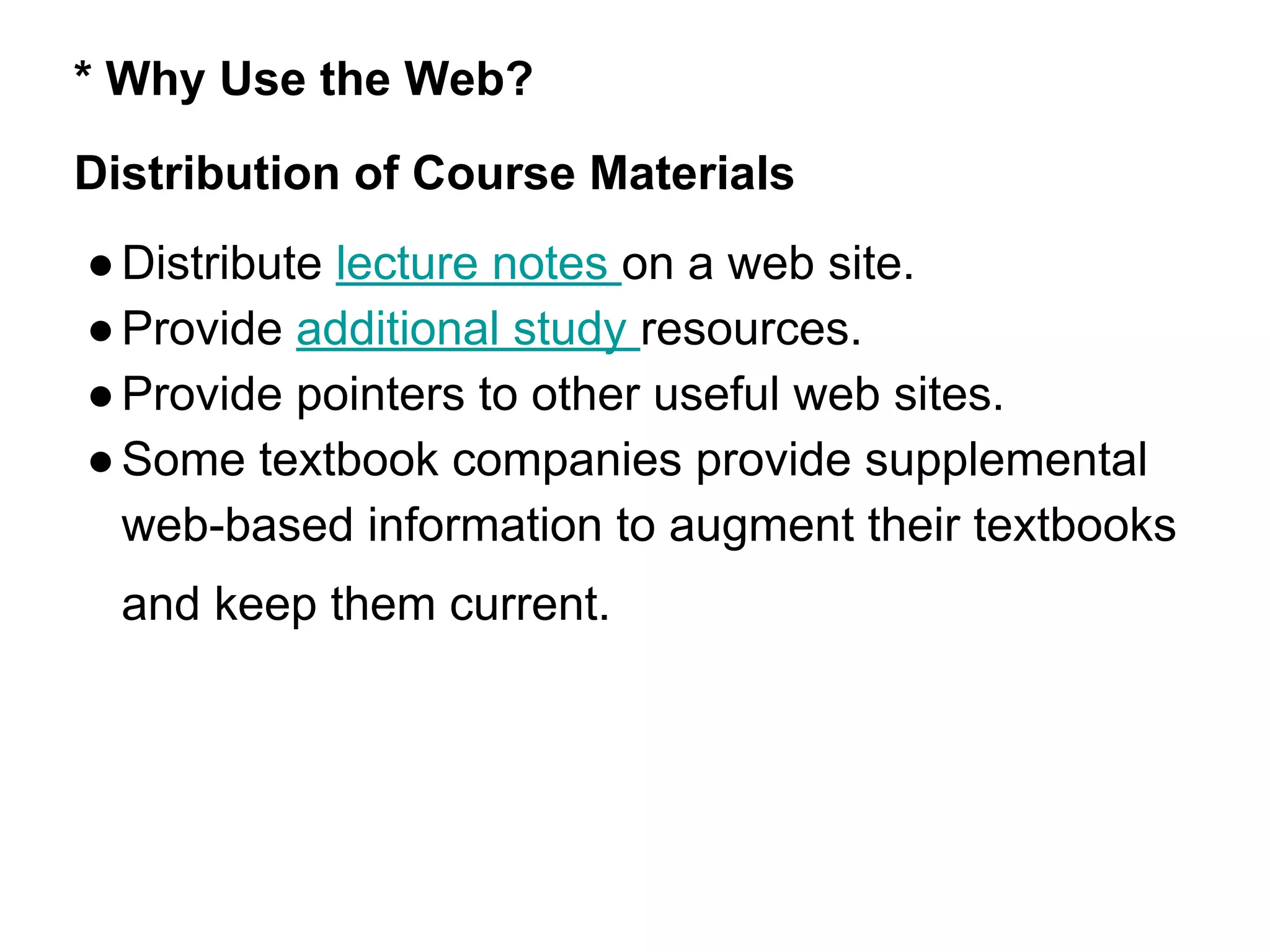 * Why Use the Web?
Distribution of Course Materials
●Distribute lecture notes on a web site.
●Provide additional study resources.
●Provide pointers to other useful web sites.
●Some textbook companies provide supplemental
web-based information to augment their textbooks
and keep them current.
 