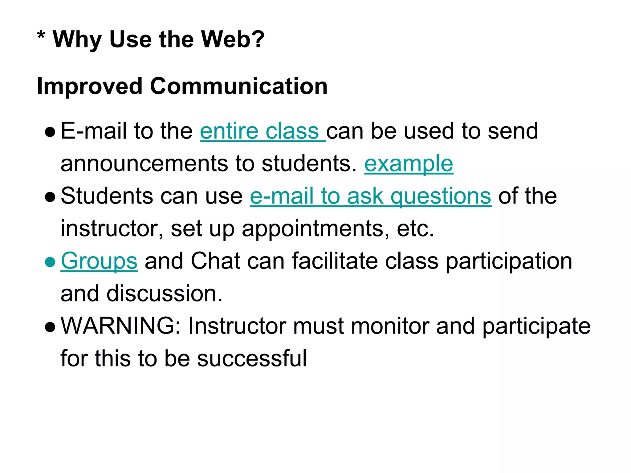 * Why Use the Web?
Improved Communication
●E-mail to the entire class can be used to send
announcements to students. example
●Students can use e-mail to ask questions of the
instructor, set up appointments, etc.
●Groups and Chat can facilitate class participation
and discussion.
●WARNING: Instructor must monitor and participate
for this to be successful
 