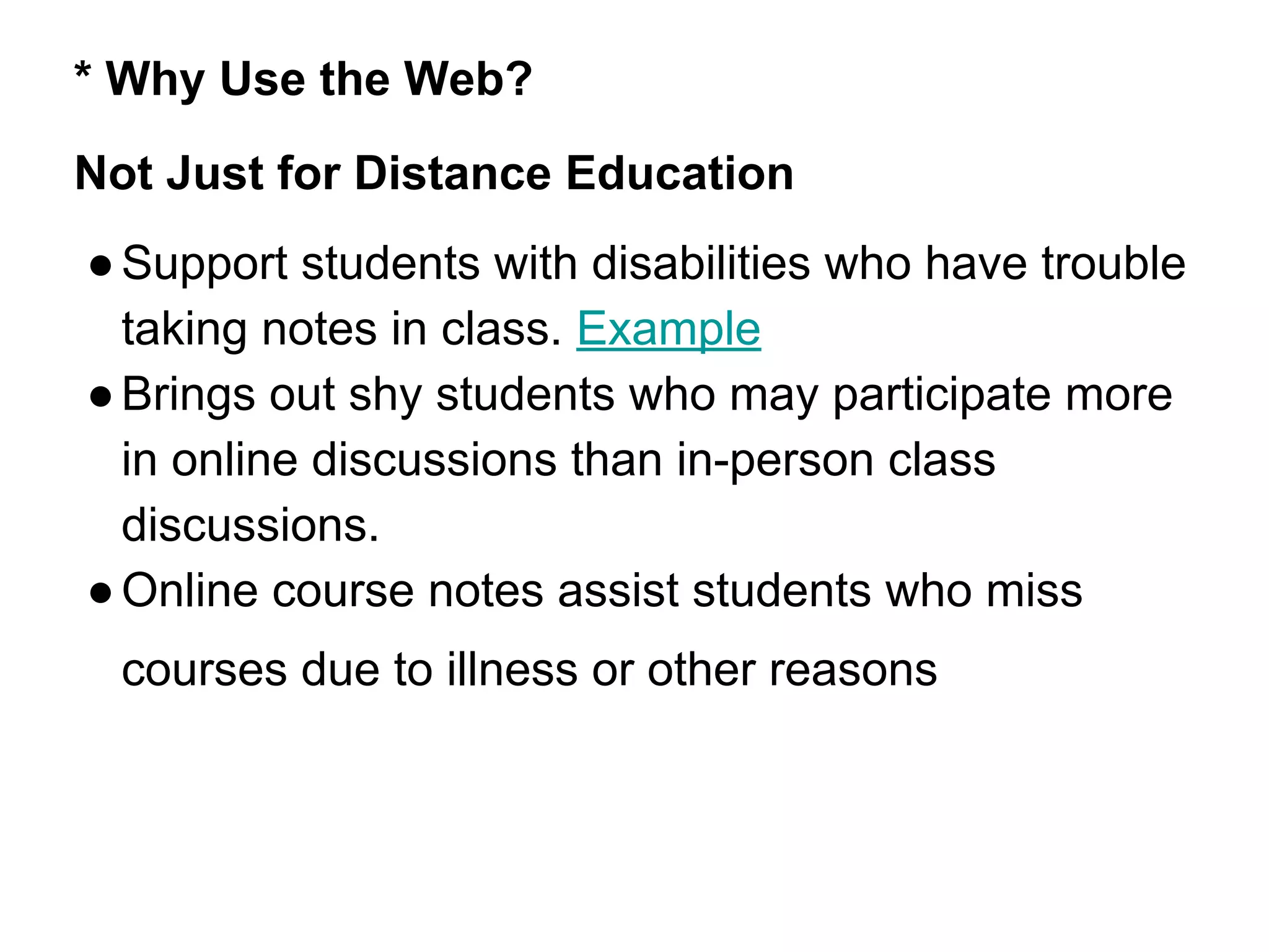 * Why Use the Web?
Not Just for Distance Education
●Support students with disabilities who have trouble
taking notes in class. Example
●Brings out shy students who may participate more
in online discussions than in-person class
discussions.
●Online course notes assist students who miss
courses due to illness or other reasons
 