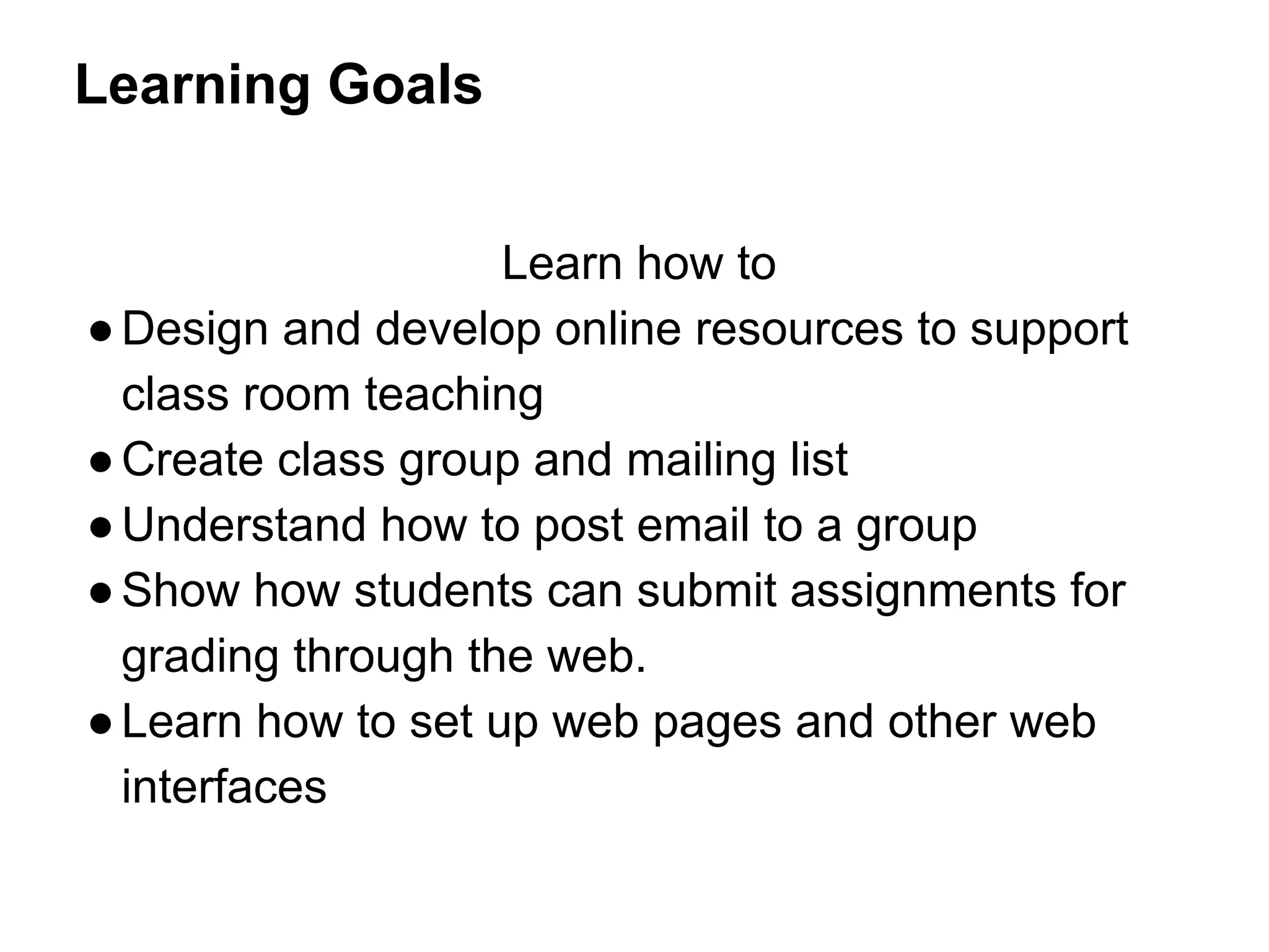 Learning Goals
Learn how to
●Design and develop online resources to support
class room teaching
●Create class group and mailing list
●Understand how to post email to a group
●Show how students can submit assignments for
grading through the web.
●Learn how to set up web pages and other web
interfaces
 
