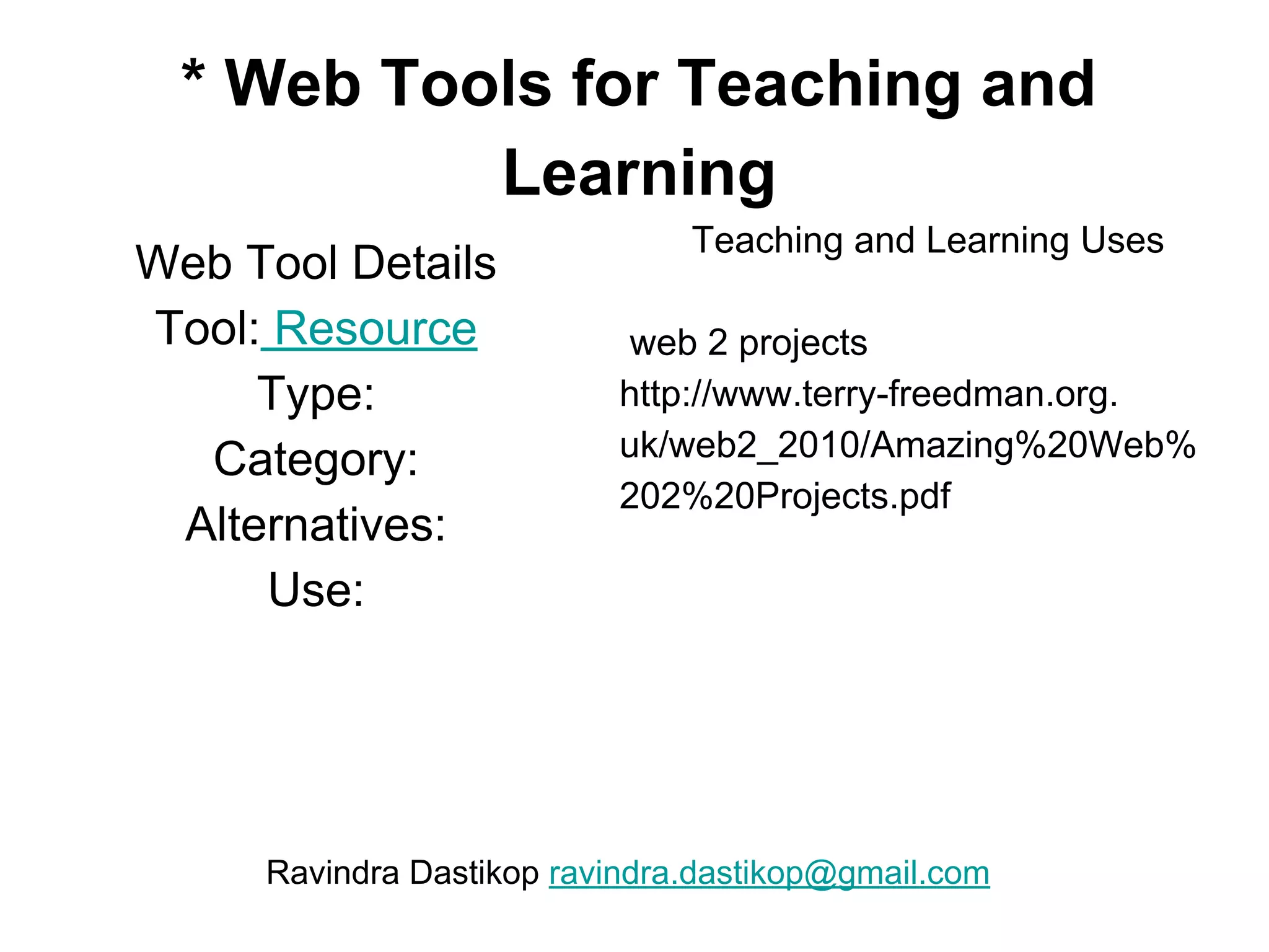 * Web Tools for Teaching and
Learning
Web Tool Details
Tool: Resource
Type:
Category:
Alternatives:
Use:
Teaching and Learning Uses
web 2 projects
http://www.terry-freedman.org.
uk/web2_2010/Amazing%20Web%
202%20Projects.pdf
Ravindra Dastikop ravindra.dastikop@gmail.com
 