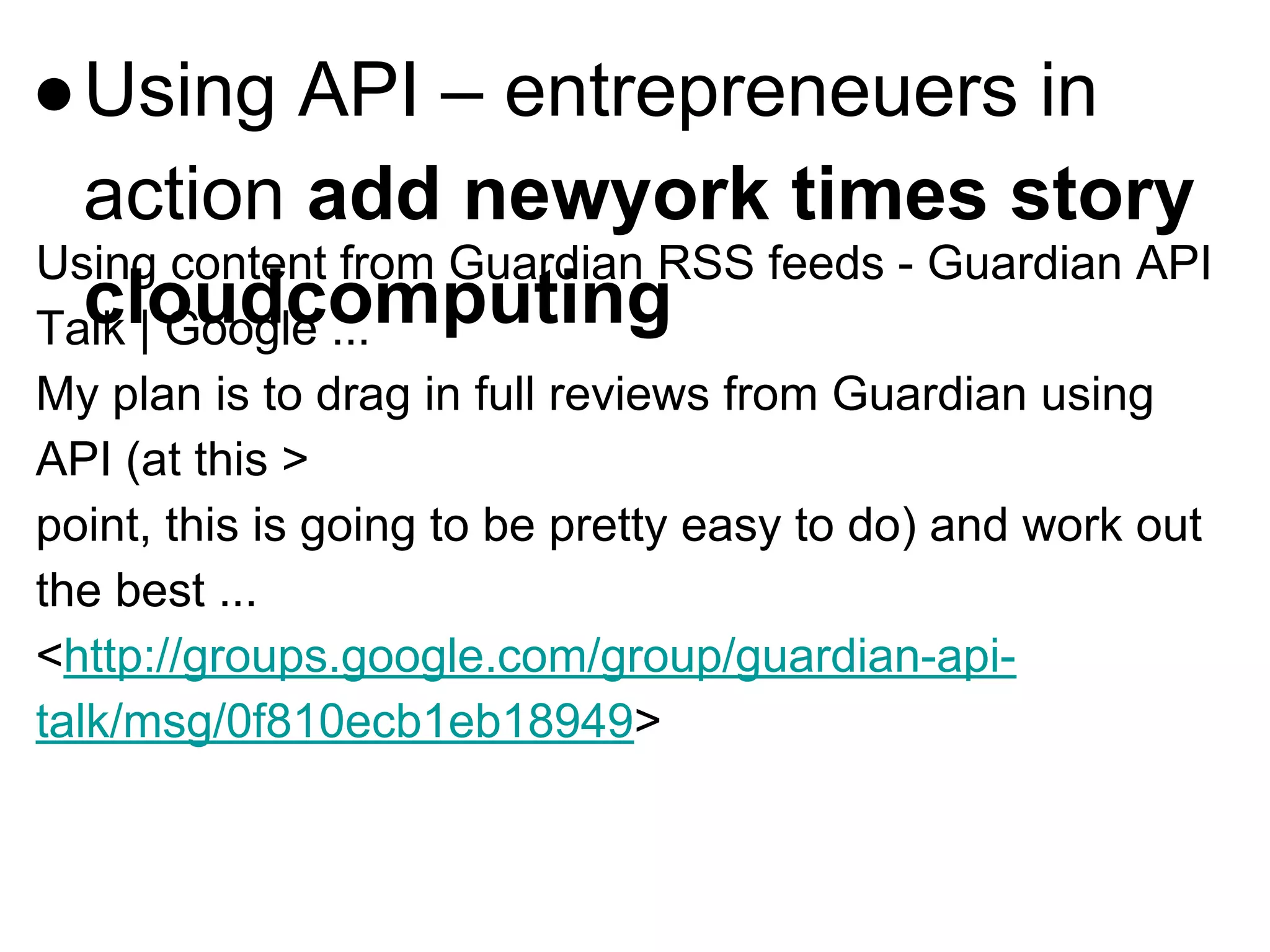 ●Using API – entrepreneuers in
action add newyork times story
cloudcomputing
Using content from Guardian RSS feeds - Guardian API
Talk | Google ...
My plan is to drag in full reviews from Guardian using
API (at this >
point, this is going to be pretty easy to do) and work out
the best ...
<http://groups.google.com/group/guardian-api-
talk/msg/0f810ecb1eb18949>
 