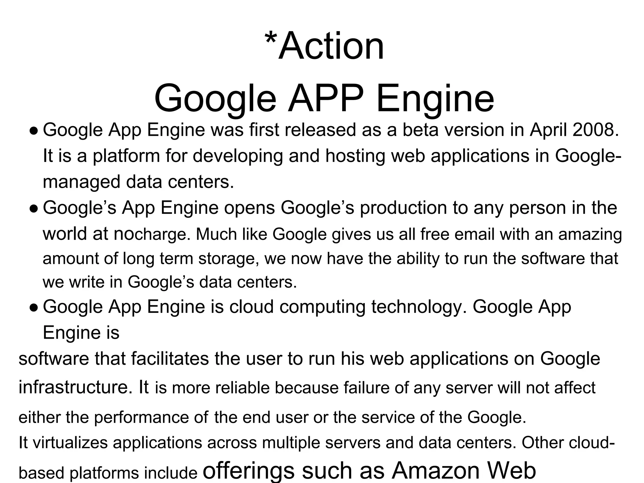*Action
Google APP Engine
● Google App Engine was first released as a beta version in April 2008.
It is a platform for developing and hosting web applications in Google-
managed data centers.
● Google’s App Engine opens Google’s production to any person in the
world at nocharge. Much like Google gives us all free email with an amazing
amount of long term storage, we now have the ability to run the software that
we write in Google’s data centers.
● Google App Engine is cloud computing technology. Google App
Engine is
software that facilitates the user to run his web applications on Google
infrastructure. It is more reliable because failure of any server will not affect
either the performance of the end user or the service of the Google.
It virtualizes applications across multiple servers and data centers. Other cloud-
based platforms include offerings such as Amazon Web
 