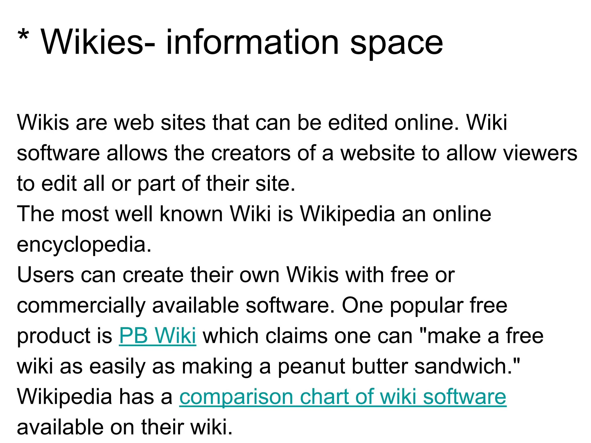 * Wikies- information space
Wikis are web sites that can be edited online. Wiki
software allows the creators of a website to allow viewers
to edit all or part of their site.
The most well known Wiki is Wikipedia an online
encyclopedia.
Users can create their own Wikis with free or
commercially available software. One popular free
product is PB Wiki which claims one can "make a free
wiki as easily as making a peanut butter sandwich."
Wikipedia has a comparison chart of wiki software
available on their wiki.
 