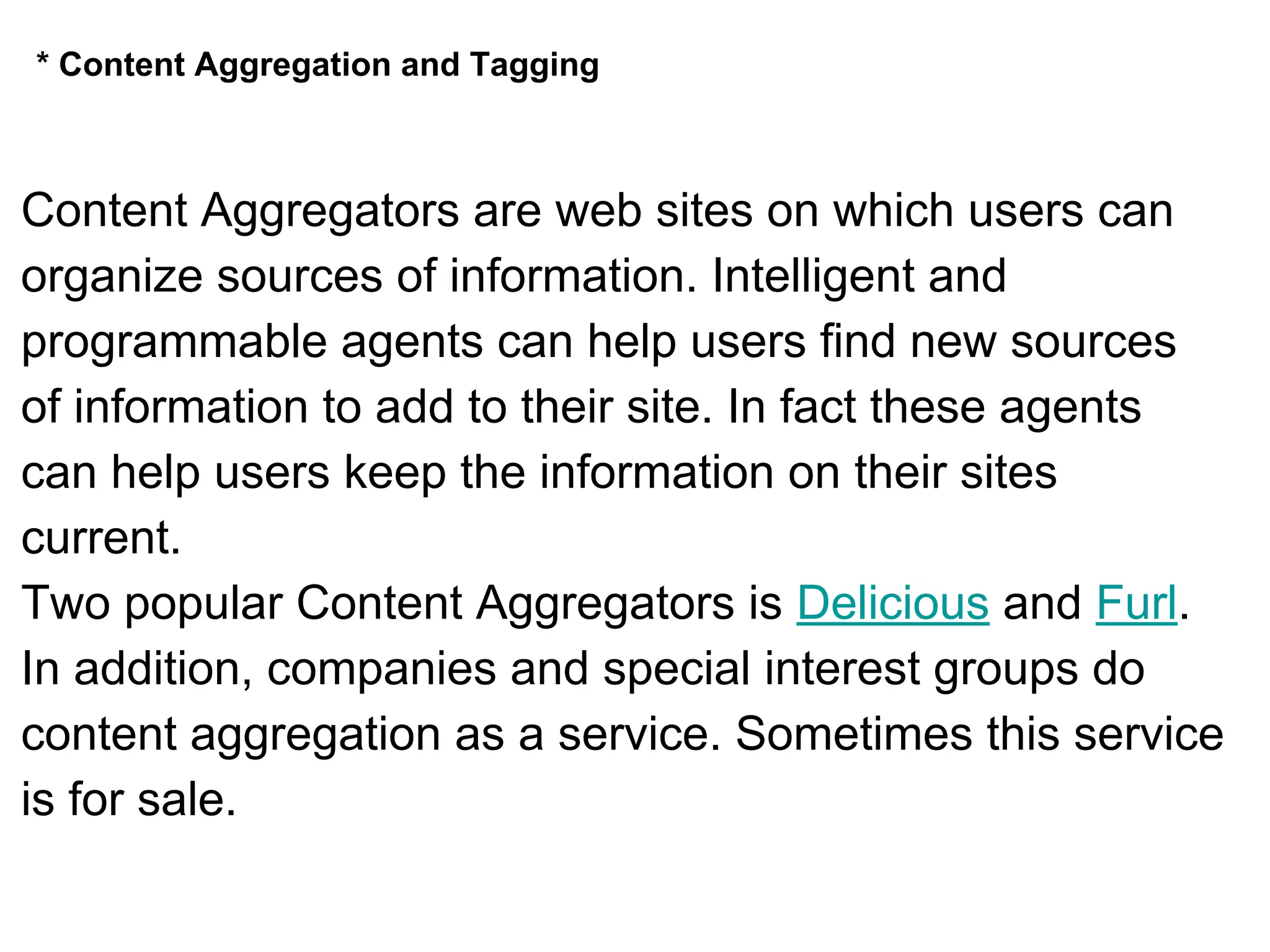 * Content Aggregation and Tagging
Content Aggregators are web sites on which users can
organize sources of information. Intelligent and
programmable agents can help users find new sources
of information to add to their site. In fact these agents
can help users keep the information on their sites
current.
Two popular Content Aggregators is Delicious and Furl.
In addition, companies and special interest groups do
content aggregation as a service. Sometimes this service
is for sale.
 