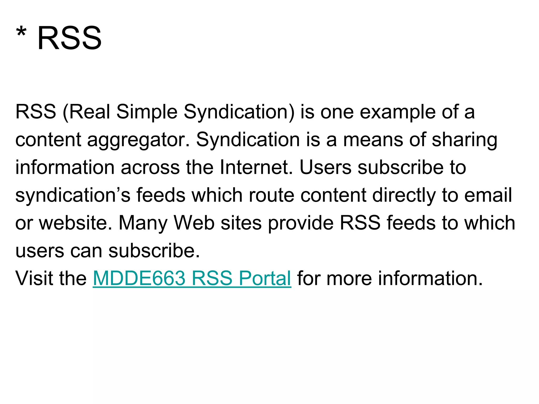 * RSS
RSS (Real Simple Syndication) is one example of a
content aggregator. Syndication is a means of sharing
information across the Internet. Users subscribe to
syndication’s feeds which route content directly to email
or website. Many Web sites provide RSS feeds to which
users can subscribe.
Visit the MDDE663 RSS Portal for more information.
 