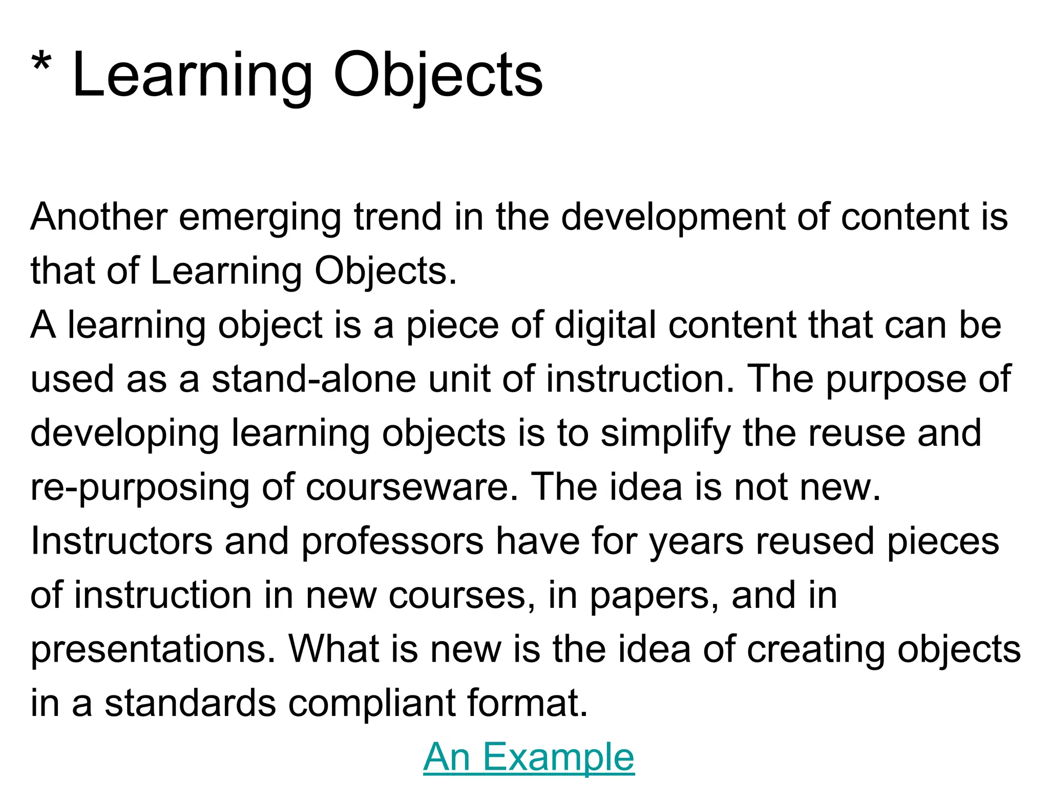 * Learning Objects
Another emerging trend in the development of content is
that of Learning Objects.
A learning object is a piece of digital content that can be
used as a stand-alone unit of instruction. The purpose of
developing learning objects is to simplify the reuse and
re-purposing of courseware. The idea is not new.
Instructors and professors have for years reused pieces
of instruction in new courses, in papers, and in
presentations. What is new is the idea of creating objects
in a standards compliant format.
An Example
 