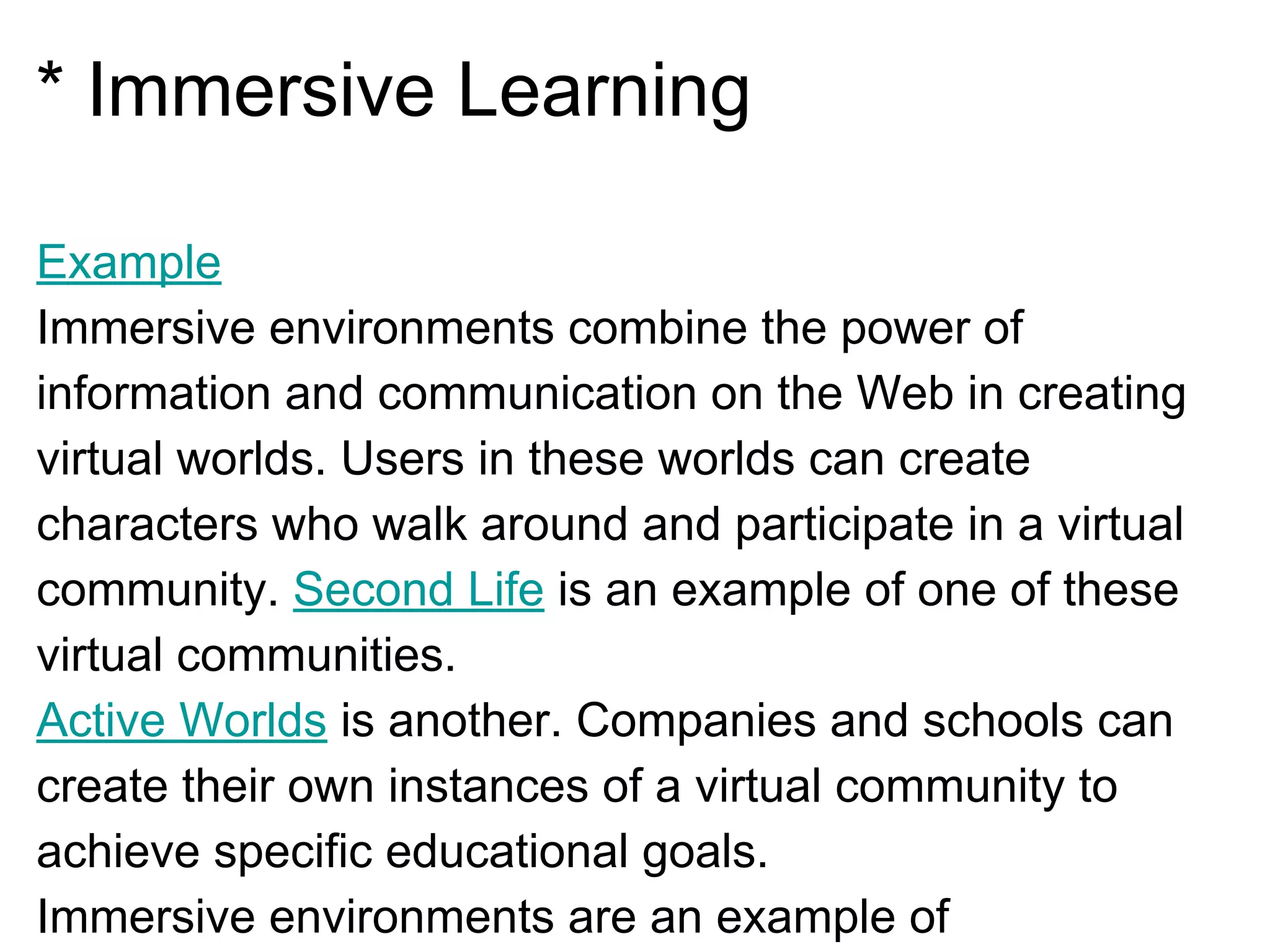 * Immersive Learning
Example
Immersive environments combine the power of
information and communication on the Web in creating
virtual worlds. Users in these worlds can create
characters who walk around and participate in a virtual
community. Second Life is an example of one of these
virtual communities.
Active Worlds is another. Companies and schools can
create their own instances of a virtual community to
achieve specific educational goals.
Immersive environments are an example of
 