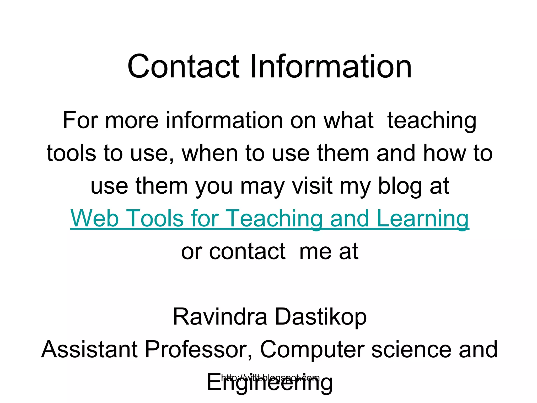 http://wtlt.blogspot.com
Contact Information
For more information on what teaching
tools to use, when to use them and how to
use them you may visit my blog at
Web Tools for Teaching and Learning
or contact me at
Ravindra Dastikop
Assistant Professor, Computer science and
Engineering
 