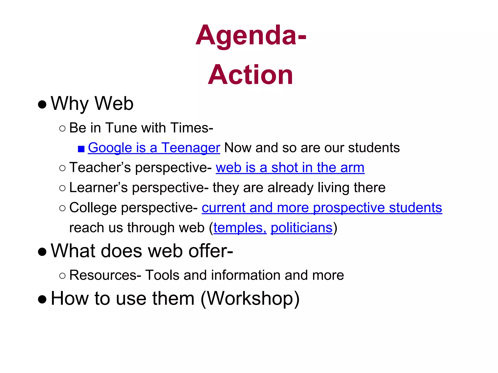 Agenda-
Action
●Why Web
○ Be in Tune with Times-
■ Google is a Teenager Now and so are our students
○ Teacher’s perspective- web is a shot in the arm
○ Learner’s perspective- they are already living there
○ College perspective- current and more prospective students
reach us through web (temples, politicians)
●What does web offer-
○ Resources- Tools and information and more
●How to use them (Workshop)
 