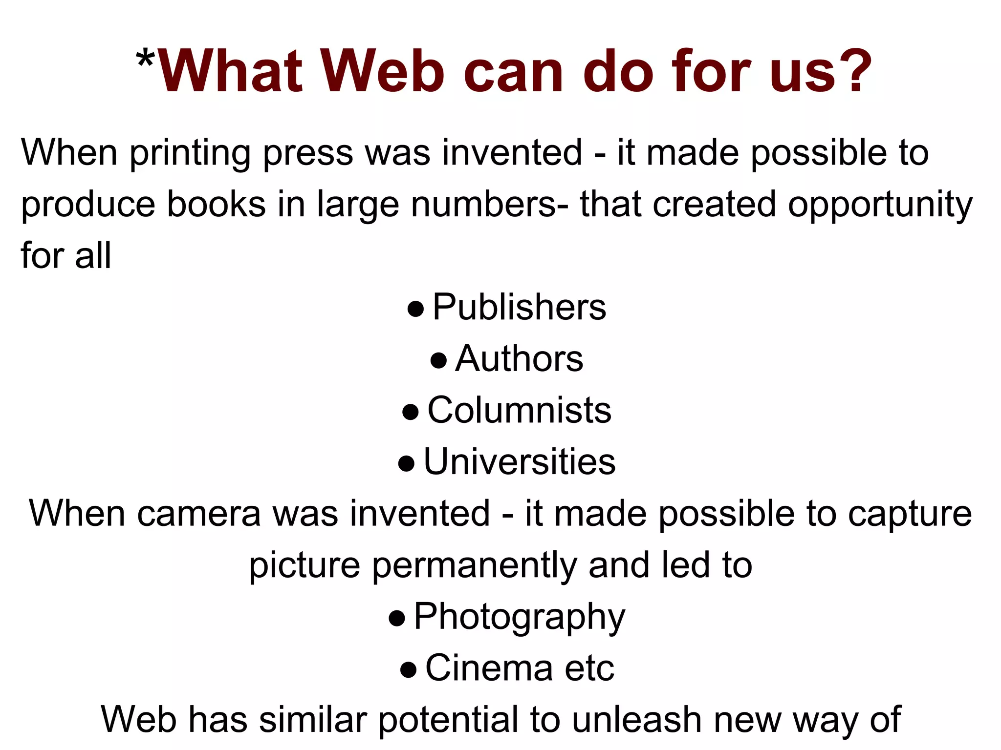 *What Web can do for us?
When printing press was invented - it made possible to
produce books in large numbers- that created opportunity
for all
●Publishers
●Authors
●Columnists
●Universities
When camera was invented - it made possible to capture
picture permanently and led to
●Photography
●Cinema etc
Web has similar potential to unleash new way of
 