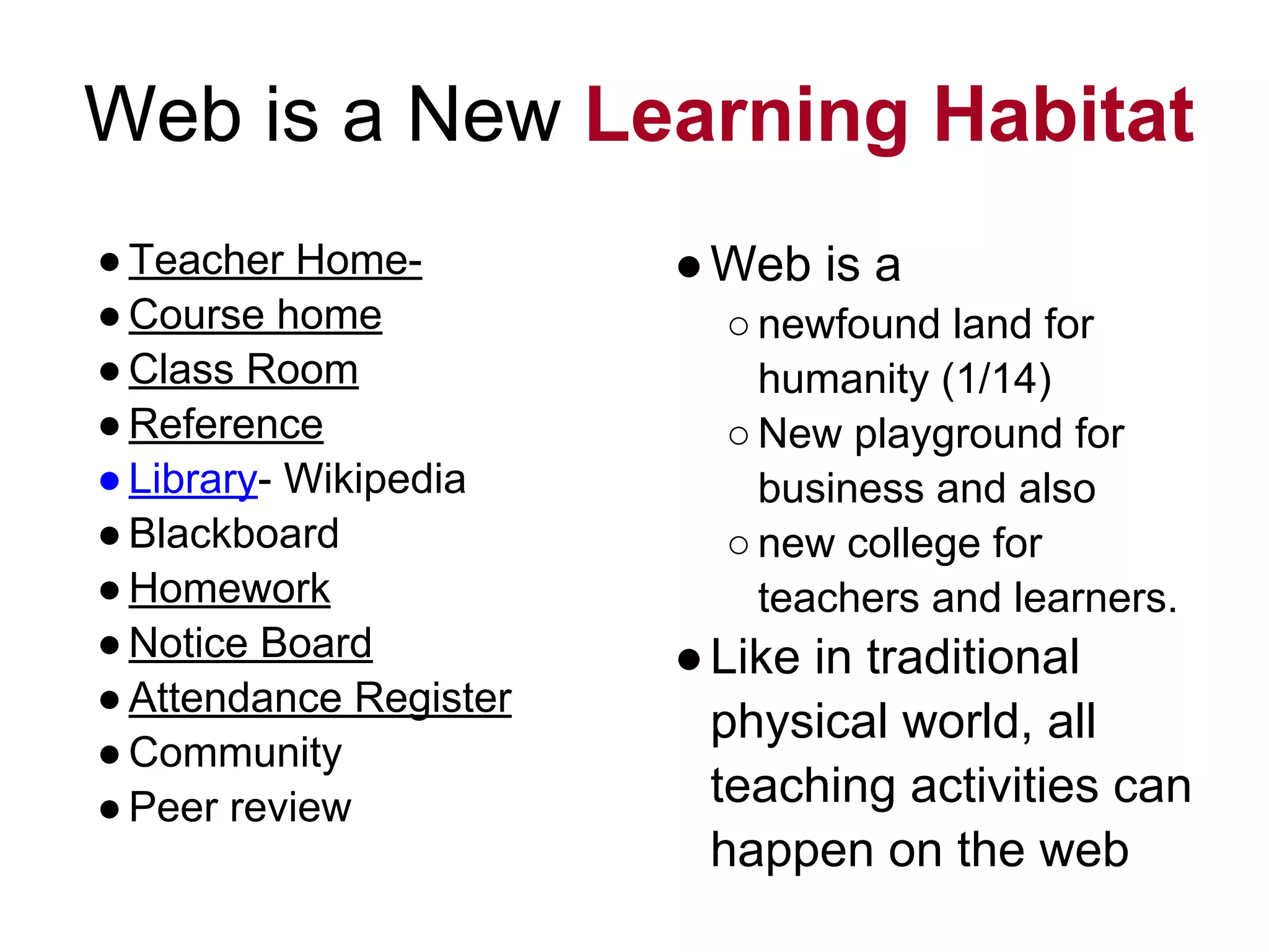 Web is a New Learning Habitat
●Teacher Home-
●Course home
●Class Room
●Reference
●Library- Wikipedia
●Blackboard
●Homework
●Notice Board
●Attendance Register
●Community
●Peer review
●Web is a
○newfound land for
humanity (1/14)
○New playground for
business and also
○new college for
teachers and learners.
●Like in traditional
physical world, all
teaching activities can
happen on the web
 