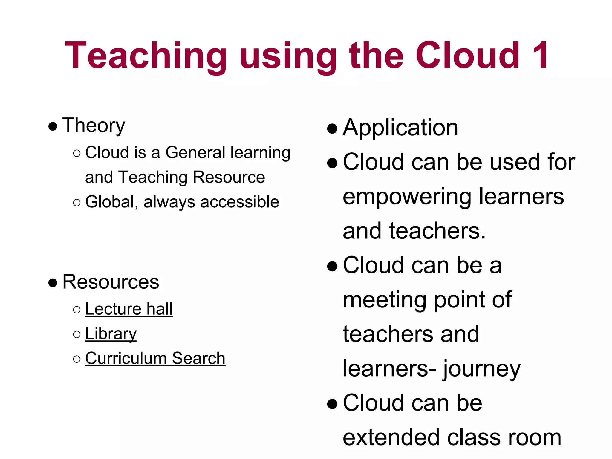 Teaching using the Cloud 1
●Theory
○ Cloud is a General learning
and Teaching Resource
○ Global, always accessible
●Resources
○ Lecture hall
○ Library
○ Curriculum Search
●Application
●Cloud can be used for
empowering learners
and teachers.
●Cloud can be a
meeting point of
teachers and
learners- journey
●Cloud can be
extended class room
 