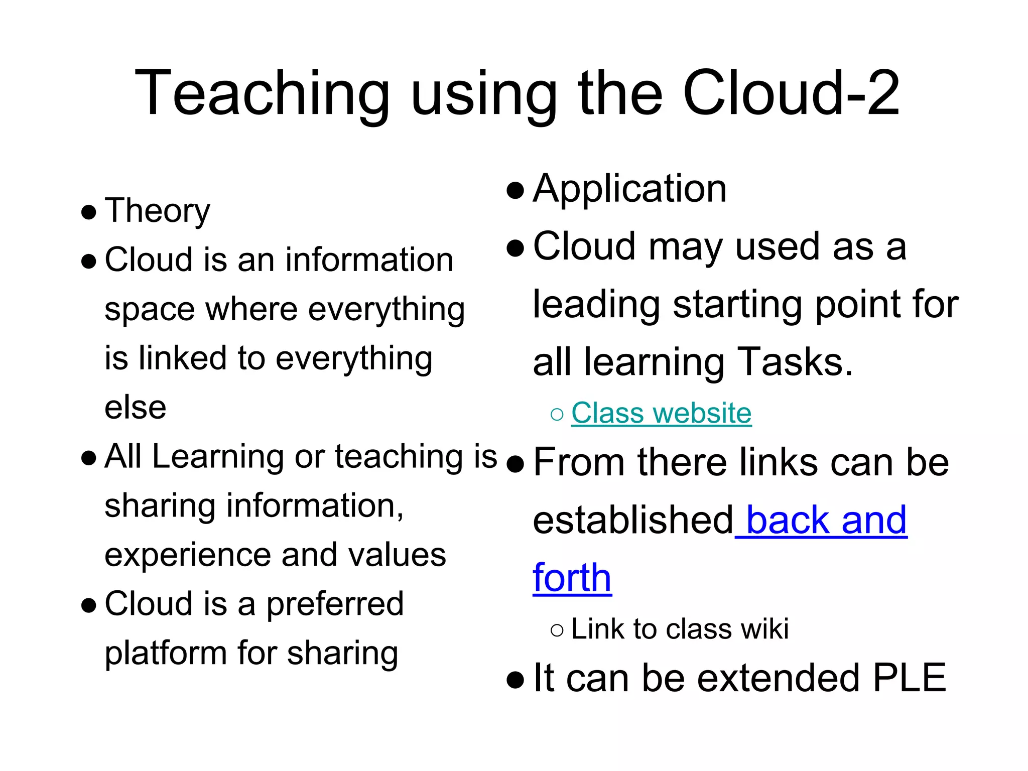 Teaching using the Cloud-2
●Theory
●Cloud is an information
space where everything
is linked to everything
else
●All Learning or teaching is
sharing information,
experience and values
●Cloud is a preferred
platform for sharing
●Application
●Cloud may used as a
leading starting point for
all learning Tasks.
○ Class website
●From there links can be
established back and
forth
○ Link to class wiki
●It can be extended PLE
 