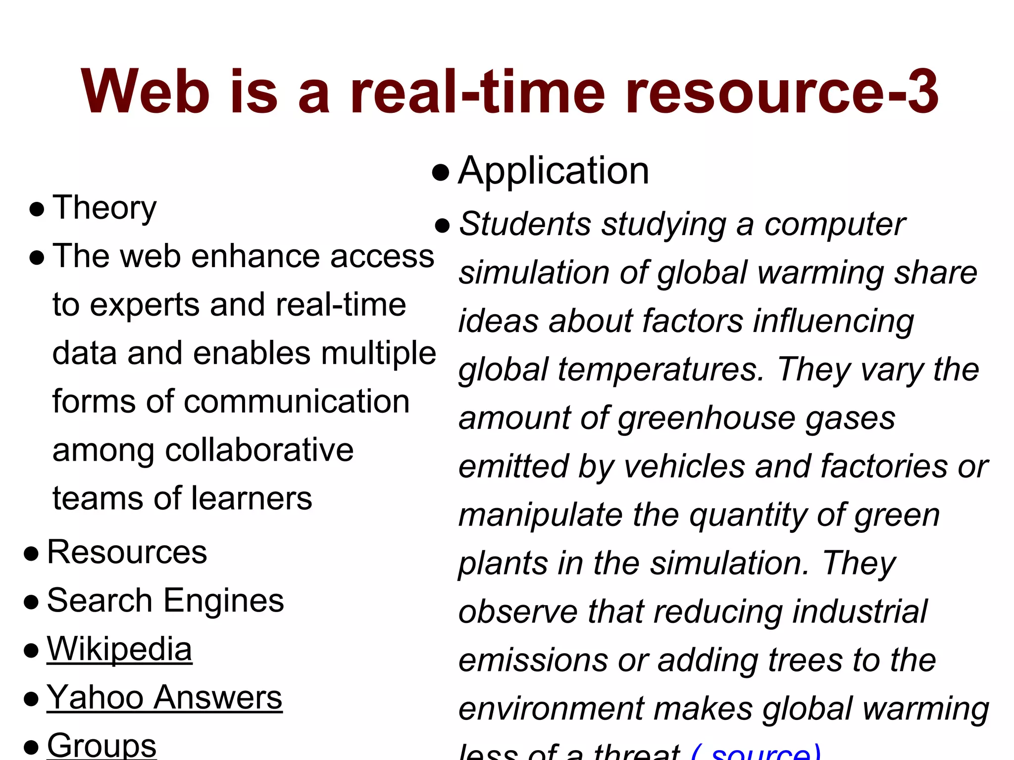 Web is a real-time resource-3
●Theory
●The web enhance access
to experts and real-time
data and enables multiple
forms of communication
among collaborative
teams of learners
●Resources
●Search Engines
●Wikipedia
●Yahoo Answers
●Groups
●Application
●Students studying a computer
simulation of global warming share
ideas about factors influencing
global temperatures. They vary the
amount of greenhouse gases
emitted by vehicles and factories or
manipulate the quantity of green
plants in the simulation. They
observe that reducing industrial
emissions or adding trees to the
environment makes global warming
 