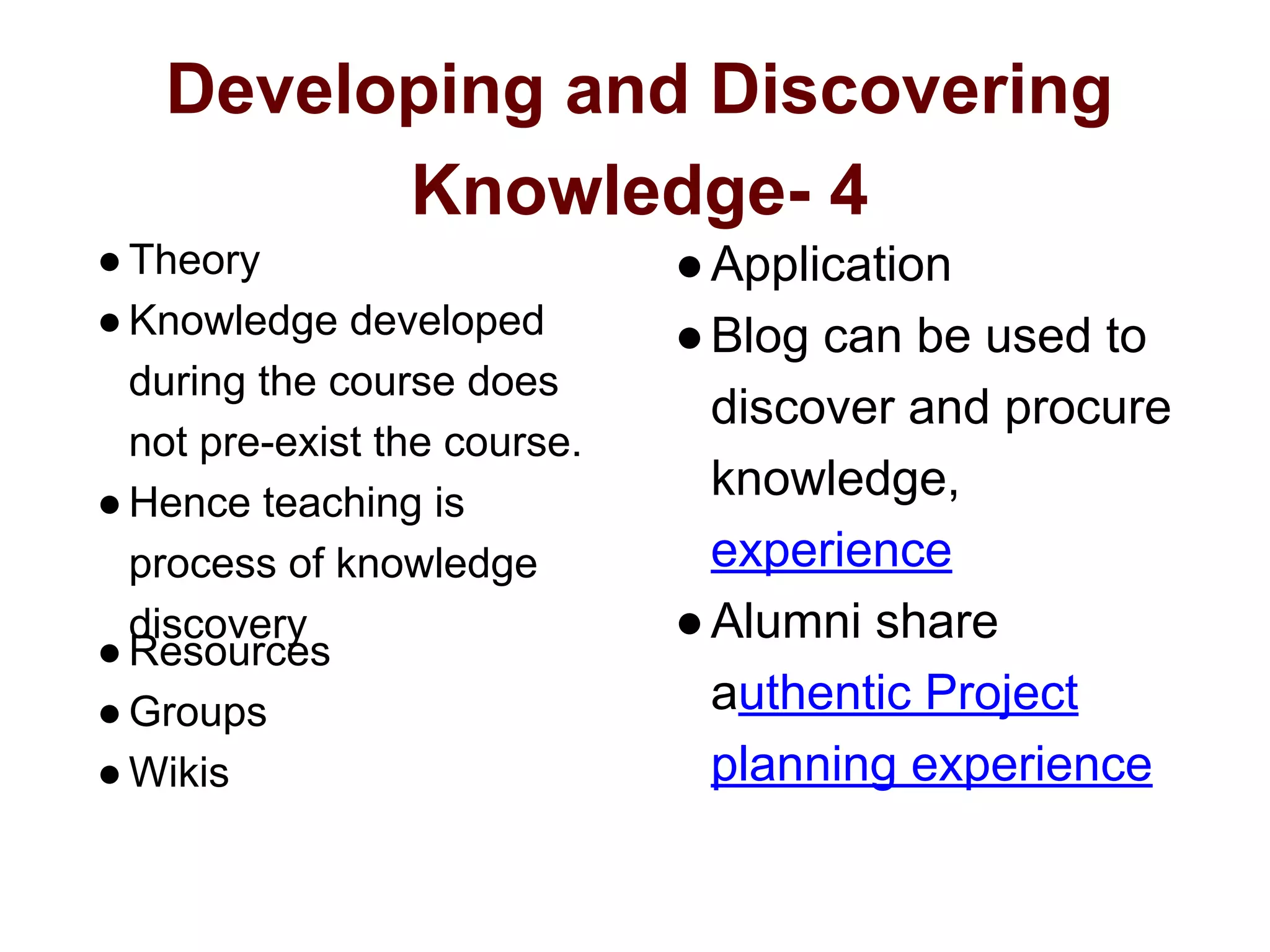 Developing and Discovering
Knowledge- 4
●Theory
●Knowledge developed
during the course does
not pre-exist the course.
●Hence teaching is
process of knowledge
discovery
●Resources
●Groups
●Wikis
●Application
●Blog can be used to
discover and procure
knowledge,
experience
●Alumni share
authentic Project
planning experience
 