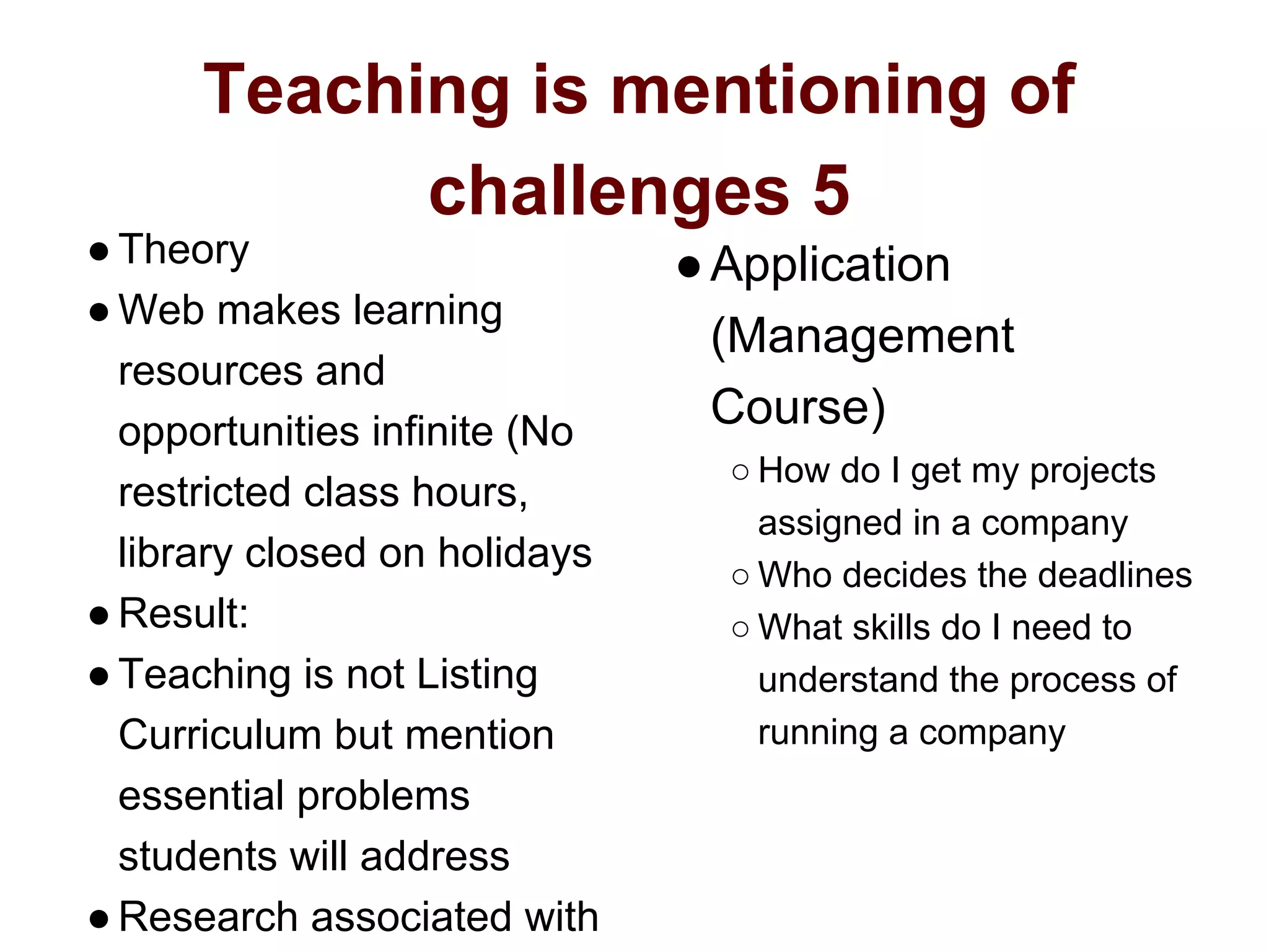 Teaching is mentioning of
challenges 5
●Theory
●Web makes learning
resources and
opportunities infinite (No
restricted class hours,
library closed on holidays
●Result:
●Teaching is not Listing
Curriculum but mention
essential problems
students will address
●Research associated with
●Application
(Management
Course)
○ How do I get my projects
assigned in a company
○ Who decides the deadlines
○ What skills do I need to
understand the process of
running a company
 