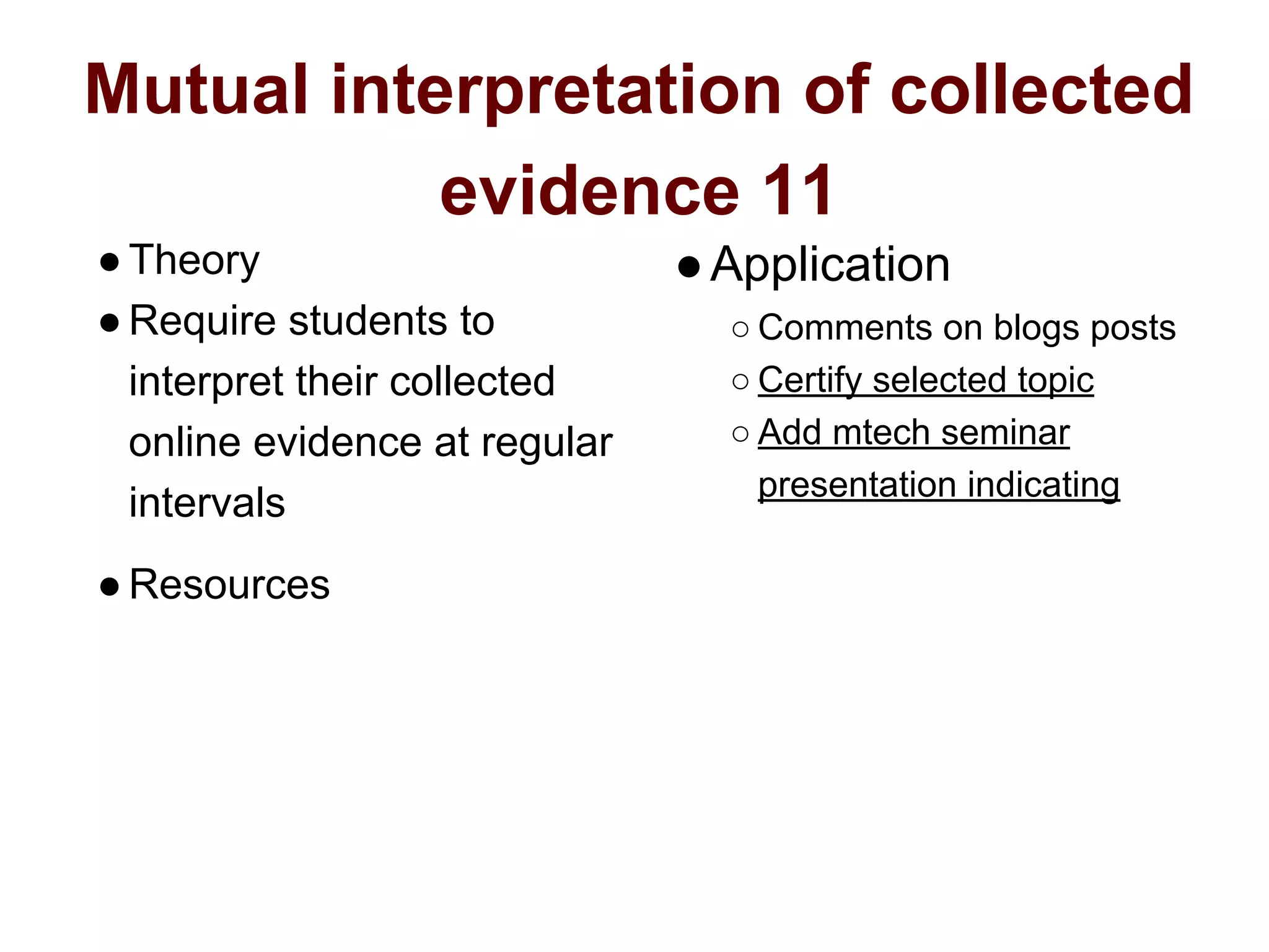 Mutual interpretation of collected
evidence 11
●Theory
●Require students to
interpret their collected
online evidence at regular
intervals
●Resources
●Application
○ Comments on blogs posts
○ Certify selected topic
○ Add mtech seminar
presentation indicating
 