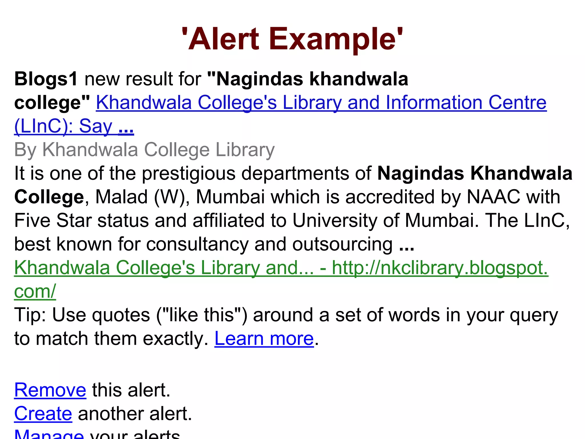 'Alert Example'
Blogs1 new result for "Nagindas khandwala
college" Khandwala College's Library and Information Centre
(LInC): Say ...
By Khandwala College Library
It is one of the prestigious departments of Nagindas Khandwala
College, Malad (W), Mumbai which is accredited by NAAC with
Five Star status and affiliated to University of Mumbai. The LInC,
best known for consultancy and outsourcing ...
Khandwala College's Library and... - http://nkclibrary.blogspot.
com/
Tip: Use quotes ("like this") around a set of words in your query
to match them exactly. Learn more.
Remove this alert.
Create another alert.
 