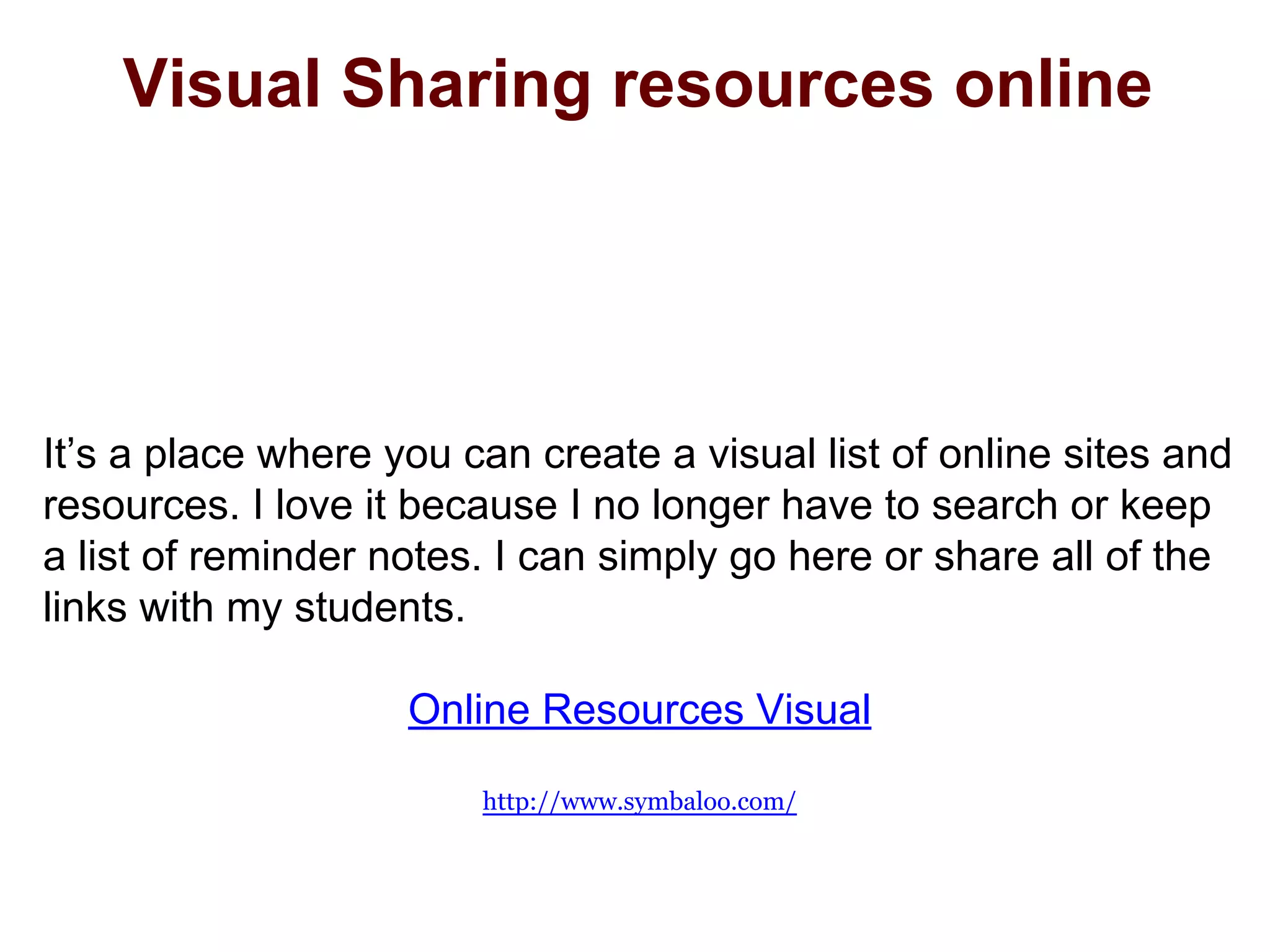 Visual Sharing resources online
It’s a place where you can create a visual list of online sites and
resources. I love it because I no longer have to search or keep
a list of reminder notes. I can simply go here or share all of the
links with my students.
Online Resources Visual
http://www.symbaloo.com/
 