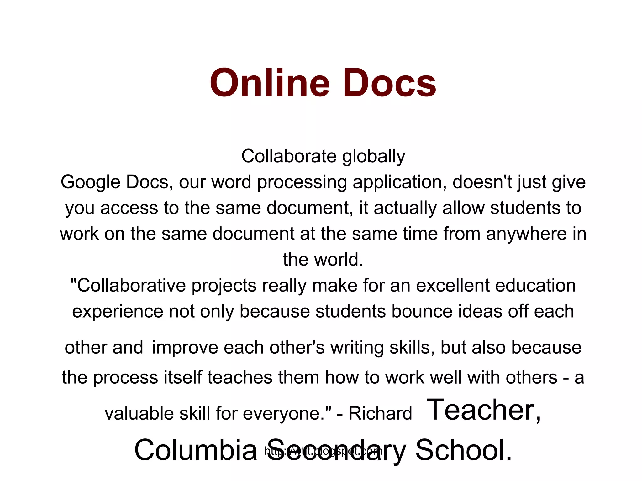 http://wtlt.blogspot.com
Online Docs
Collaborate globally
Google Docs, our word processing application, doesn't just give
you access to the same document, it actually allow students to
work on the same document at the same time from anywhere in
the world.
"Collaborative projects really make for an excellent education
experience not only because students bounce ideas off each
other and improve each other's writing skills, but also because
the process itself teaches them how to work well with others - a
valuable skill for everyone." - Richard Teacher,
Columbia Secondary School.
 