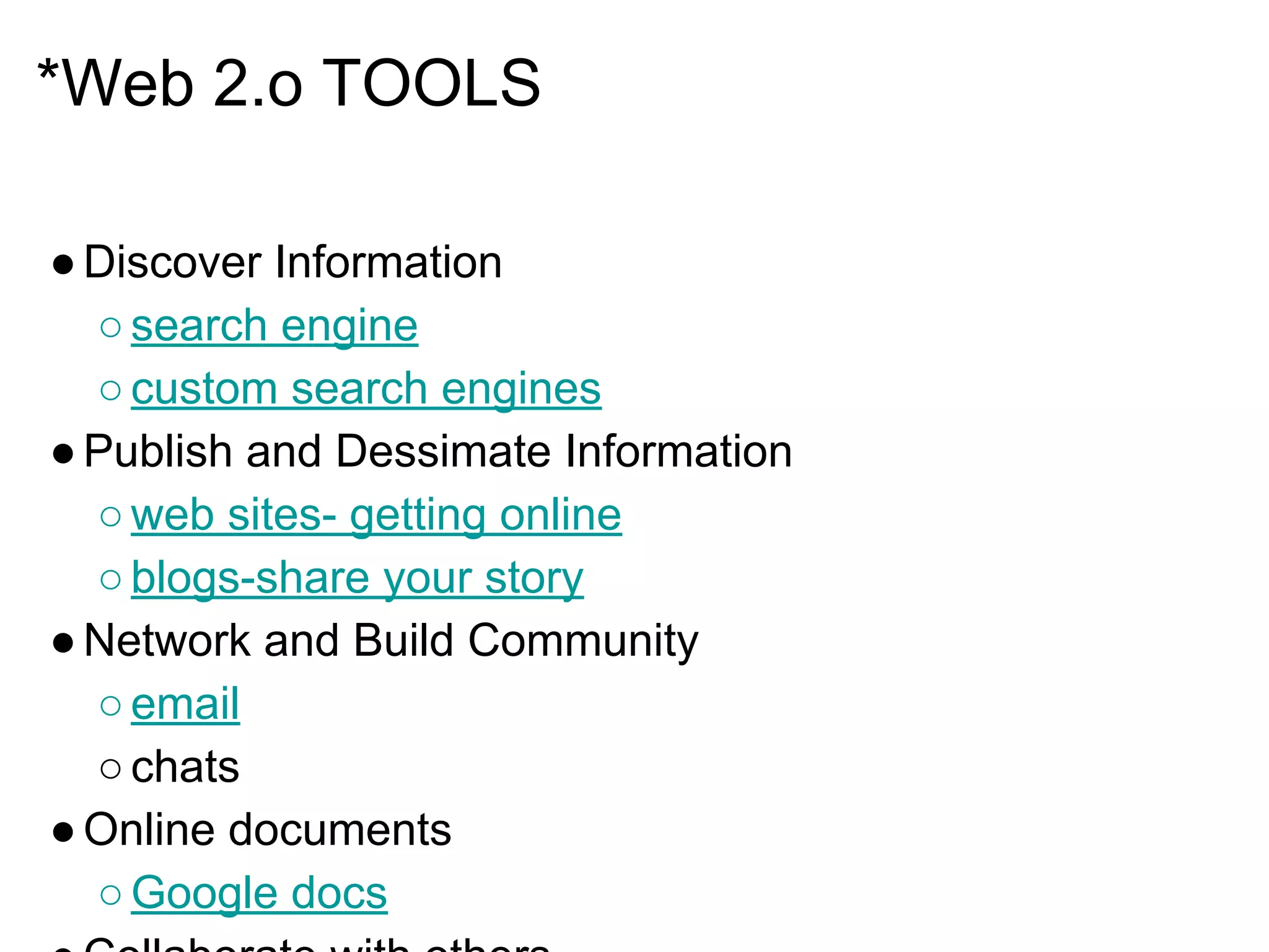 *Web 2.o TOOLS
●Discover Information
○search engine
○custom search engines
●Publish and Dessimate Information
○web sites- getting online
○blogs-share your story
●Network and Build Community
○email
○chats
●Online documents
○Google docs
 