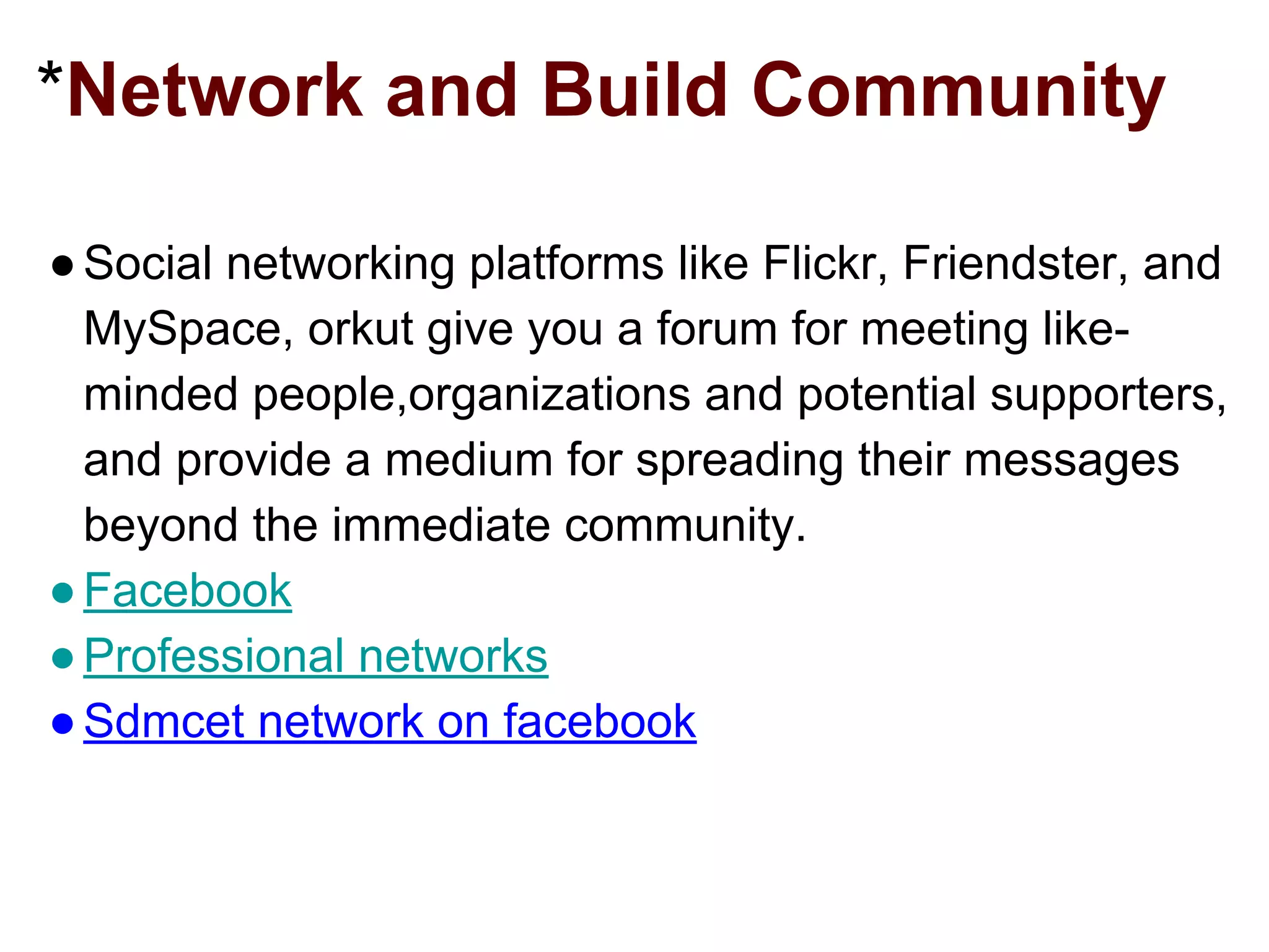 *Network and Build Community
●Social networking platforms like Flickr, Friendster, and
MySpace, orkut give you a forum for meeting like-
minded people,organizations and potential supporters,
and provide a medium for spreading their messages
beyond the immediate community.
●Facebook
●Professional networks
●Sdmcet network on facebook
 