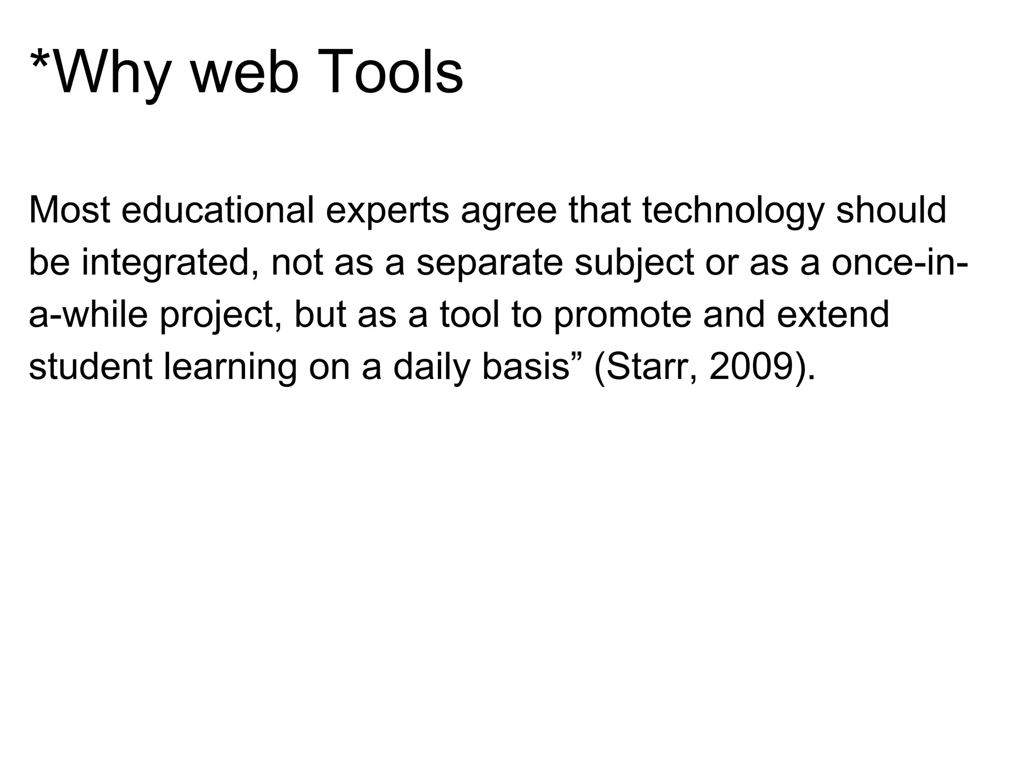 *Why web Tools
Most educational experts agree that technology should
be integrated, not as a separate subject or as a once-in-
a-while project, but as a tool to promote and extend
student learning on a daily basis” (Starr, 2009).
 